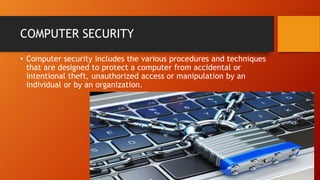 COMPUTER SECURITY
• Computer security includes the various procedures and techniques
that are designed to protect a computer from accidental or
intentional theft, unauthorized access or manipulation by an
individual or by an organization.
 