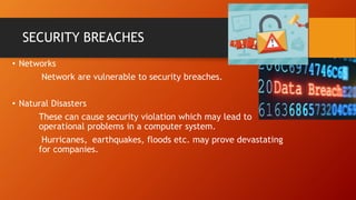 SECURITY BREACHES
• Networks
Network are vulnerable to security breaches.
• Natural Disasters
These can cause security violation which may lead to
operational problems in a computer system.
Hurricanes, earthquakes, floods etc. may prove devastating
for companies.
 