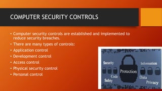 COMPUTER SECURITY CONTROLS
• Computer security controls are established and implemented to
reduce security breaches.
• There are many types of controls:
• Application control
• Development control
• Access control
• Physical security control
• Personal control
 