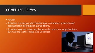 COMPUTER CRIMES
• Hacker
• A hacker is a person who breaks into a computer system to get
access to the information stored there.
• A hacker may not cause any harm to the system or organizations,
but hacking is still illegal and unethical.
 