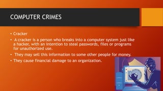 COMPUTER CRIMES
• Cracker
• A cracker is a person who breaks into a computer system just like
a hacker, with an intention to steal passwords, files or programs
for unauthorized use.
• They may sell this information to some other people for money.
• They cause financial damage to an organization.
 