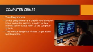 COMPUTER CRIMES
• Virus Programmers
• A virus programmer is a cracker who breaches
into a computer system, in order to steal
information or cause harm to the computer
system.
• They create dangerous viruses to get access
to information.
 