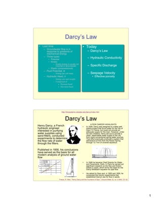 Darcy’s Law
 •   Last time                                         • Today
     – Groundwater flow is in
       response to gradients of                               – Darcy’s Law
       mechanical energy
     – Three types
         • Potential
                                                              – Hydraulic Conductivity
         • Kinetic
             – Kinetic energy is usually not
               important in groundwater                       – Specific Discharge
         • Elastic (compressional)
     – Fluid Potential, !
             – Energy per unit mass                           – Seepage Velocity
     – Hydraulic Head, h                                            • Effective porosity
             – Energy per unit weight
             – Composed of
                 » Pressure head
                 » Elevation head




                          http://biosystems.okstate.edu/darcy/index.htm



                               Darcy’s Law
                                                                   A FEW CAREER HIGHLIGHTS:
Henry Darcy, a French                                  •    In 1828, Darcy was assigned to a deep well
hydraulic engineer                                          drilling project that found water for the city of
interested in purifying                                     Dijon, in France, but could not provide an
                                                            adequate supply for the town. However, under
water supplies using                                        his own initiative, Henry set out to provide a
sand filters, conducted                                     clean, dependable water supply to the city
                                                            from more conventional spring water sources.
experiments to determine                                    That effort eventually produced a system that
the flow rate of water                                      delivered 8 m3/min from the Rosoir Spring
                                                            through 12.7 km of covered aqueduct.
through the filters.

Published in 1856, his conclusions
have served as the basis for all
modern analysis of ground water
flow
                                                       •    In 1848 he became Chief Director for Water
                                                            and Pavements, Paris. In Paris he carried out
                                                            significant research on the flow and friction
                                                            losses in pipes, which forms the basis for the
                                                            Darcy-Weisbach equation for pipe flow.

                                                       •    He retired to Dijon and, in 1855 and 1856, he
                                                            conducted the column experiments that
                                                            established Darcy's law for flow in sands.
                       Freeze, R. Allen. "Henry Darcy and the Fountains of Dijon." Ground Water 32, no.1(1994): 23–30.




                                                                                                                         1
 