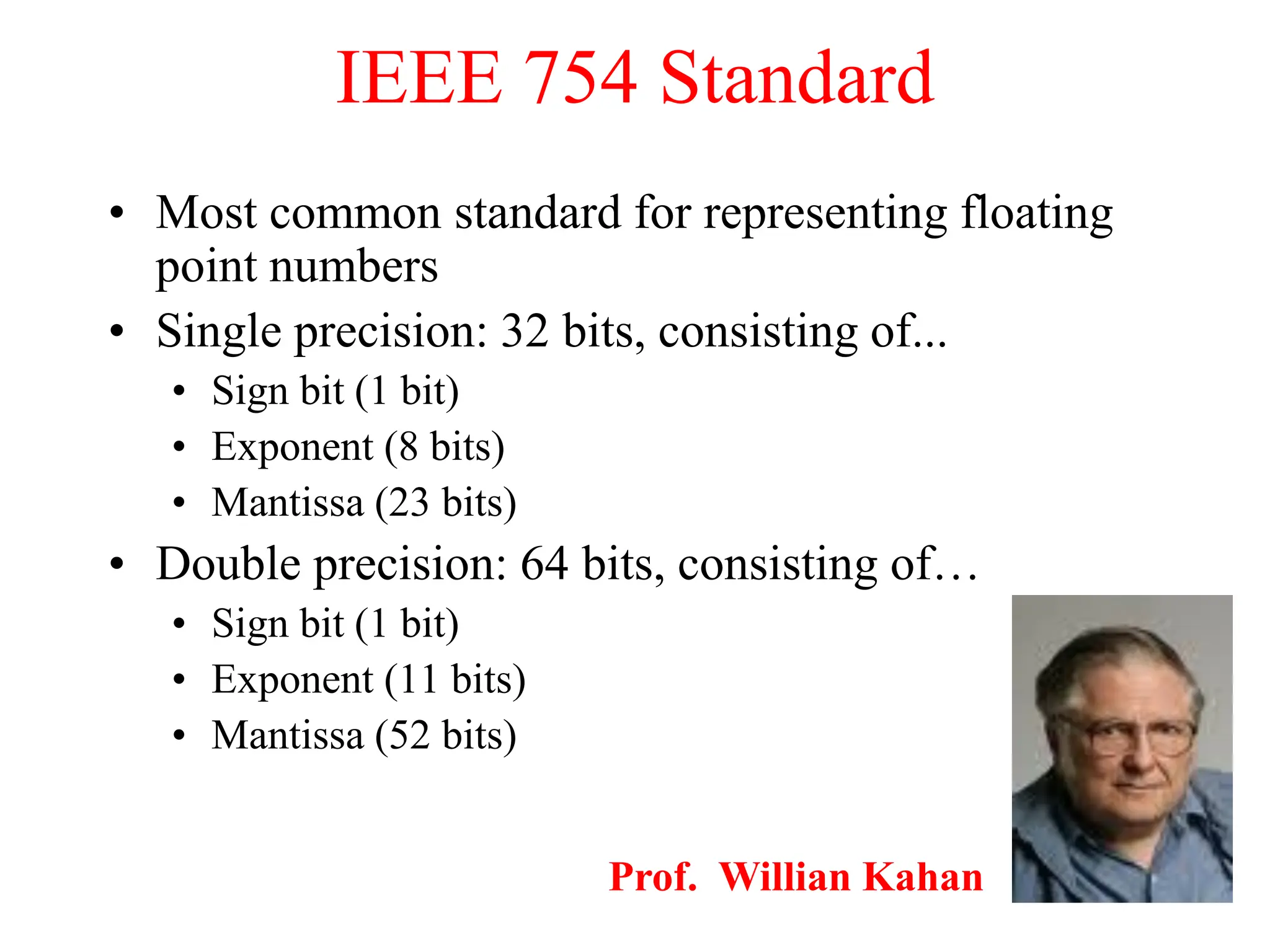 IEEE 754 Standard
• Most common standard for representing floating
point numbers
• Single precision: 32 bits, consisting of...
• Sign bit (1 bit)
• Exponent (8 bits)
• Mantissa (23 bits)
• Double precision: 64 bits, consisting of…
• Sign bit (1 bit)
• Exponent (11 bits)
• Mantissa (52 bits)
Prof. Willian Kahan
 