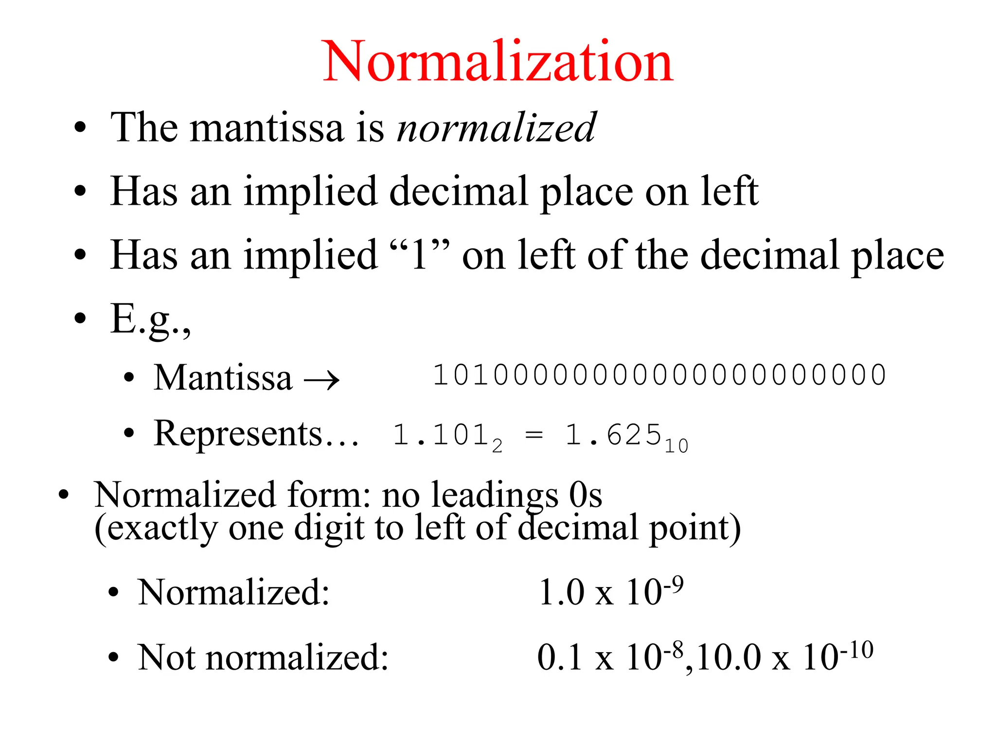 Normalization
• The mantissa is normalized
• Has an implied decimal place on left
• Has an implied “1” on left of the decimal place
• E.g.,
• Mantissa 
• Represents…
10100000000000000000000
1.1012 = 1.62510
• Normalized form: no leadings 0s
(exactly one digit to left of decimal point)
• Normalized: 1.0 x 10-9
• Not normalized: 0.1 x 10-8,10.0 x 10-10
 
