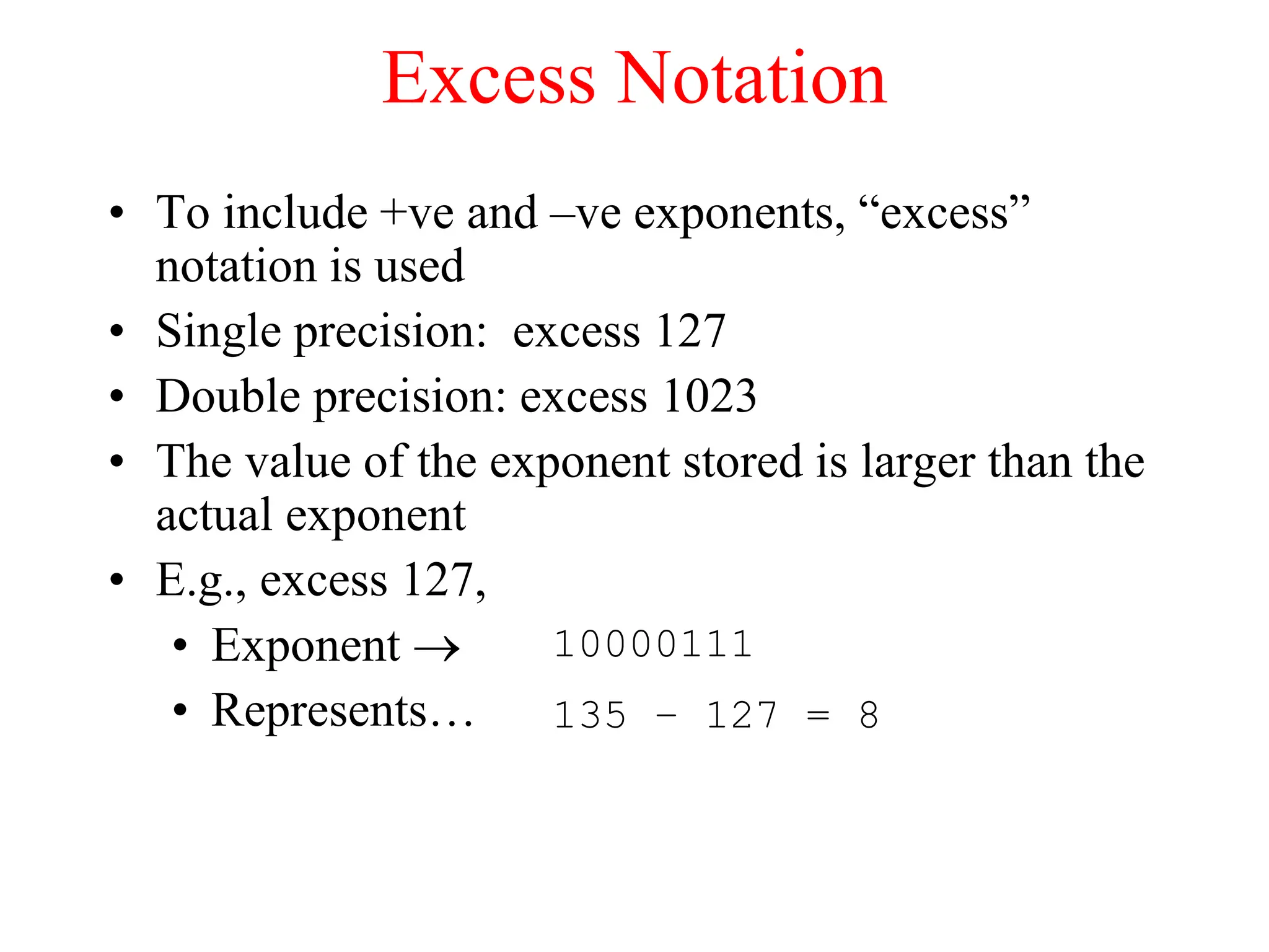 Excess Notation
• To include +ve and –ve exponents, “excess”
notation is used
• Single precision: excess 127
• Double precision: excess 1023
• The value of the exponent stored is larger than the
actual exponent
• E.g., excess 127,
• Exponent 
• Represents…
10000111
135 – 127 = 8
 