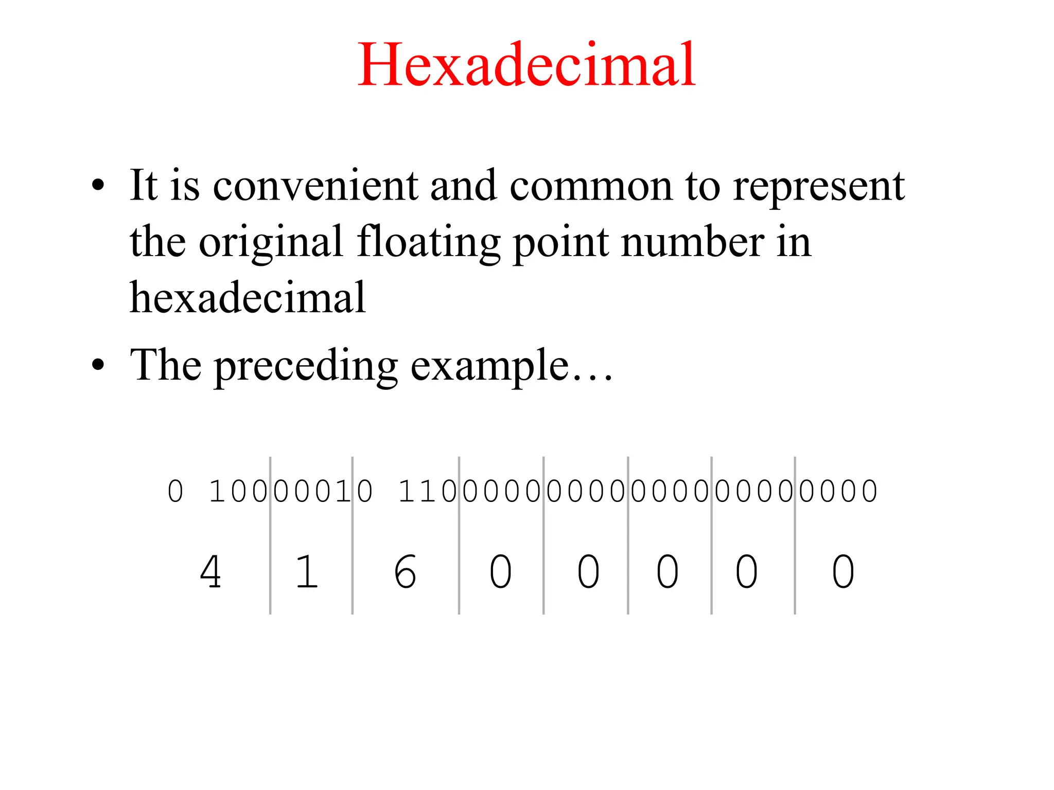 Hexadecimal
• It is convenient and common to represent
the original floating point number in
hexadecimal
• The preceding example…
0 10000010 11000000000000000000000
4 1 6 0 0 0 0 0
 