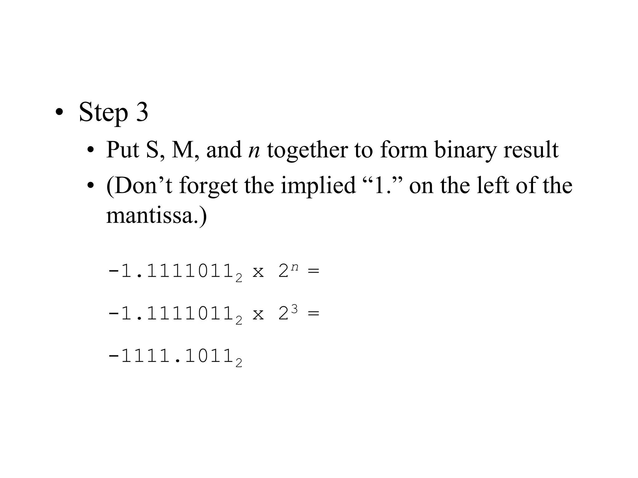 • Step 3
• Put S, M, and n together to form binary result
• (Don’t forget the implied “1.” on the left of the
mantissa.)
-1.11110112 x 2n =
-1.11110112 x 23 =
-1111.10112
 