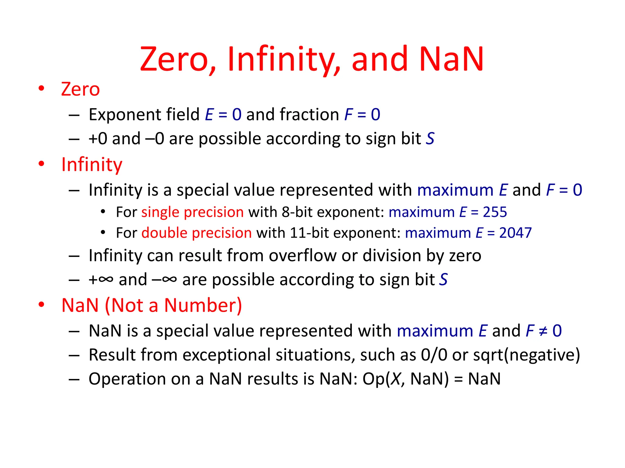 Zero, Infinity, and NaN
• Zero
– Exponent field E = 0 and fraction F = 0
– +0 and –0 are possible according to sign bit S
• Infinity
– Infinity is a special value represented with maximum E and F = 0
• For single precision with 8-bit exponent: maximum E = 255
• For double precision with 11-bit exponent: maximum E = 2047
– Infinity can result from overflow or division by zero
– +∞ and –∞ are possible according to sign bit S
• NaN (Not a Number)
– NaN is a special value represented with maximum E and F ≠ 0
– Result from exceptional situations, such as 0/0 or sqrt(negative)
– Operation on a NaN results is NaN: Op(X, NaN) = NaN
 