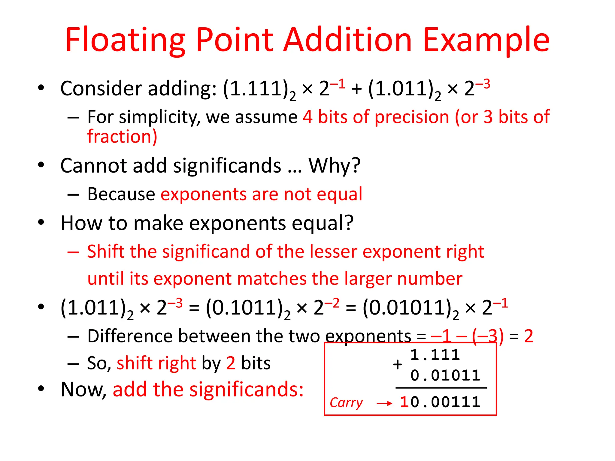 Floating Point Addition Example
• Consider adding: (1.111)2 × 2–1 + (1.011)2 × 2–3
– For simplicity, we assume 4 bits of precision (or 3 bits of
fraction)
• Cannot add significands … Why?
– Because exponents are not equal
• How to make exponents equal?
– Shift the significand of the lesser exponent right
until its exponent matches the larger number
• (1.011)2 × 2–3 = (0.1011)2 × 2–2 = (0.01011)2 × 2–1
– Difference between the two exponents = –1 – (–3) = 2
– So, shift right by 2 bits
• Now, add the significands: Carry
1.111
0.01011
10.00111
+
 