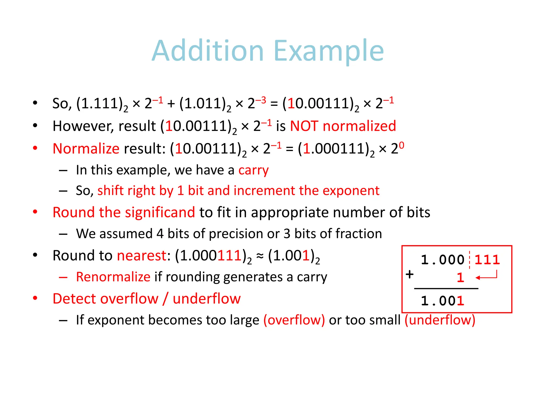 Addition Example
• So, (1.111)2 × 2–1 + (1.011)2 × 2–3 = (10.00111)2 × 2–1
• However, result (10.00111)2 × 2–1 is NOT normalized
• Normalize result: (10.00111)2 × 2–1 = (1.000111)2 × 20
– In this example, we have a carry
– So, shift right by 1 bit and increment the exponent
• Round the significand to fit in appropriate number of bits
– We assumed 4 bits of precision or 3 bits of fraction
• Round to nearest: (1.000111)2 ≈ (1.001)2
– Renormalize if rounding generates a carry
• Detect overflow / underflow
– If exponent becomes too large (overflow) or too small (underflow)
1.000 111
1
1.001
+
 