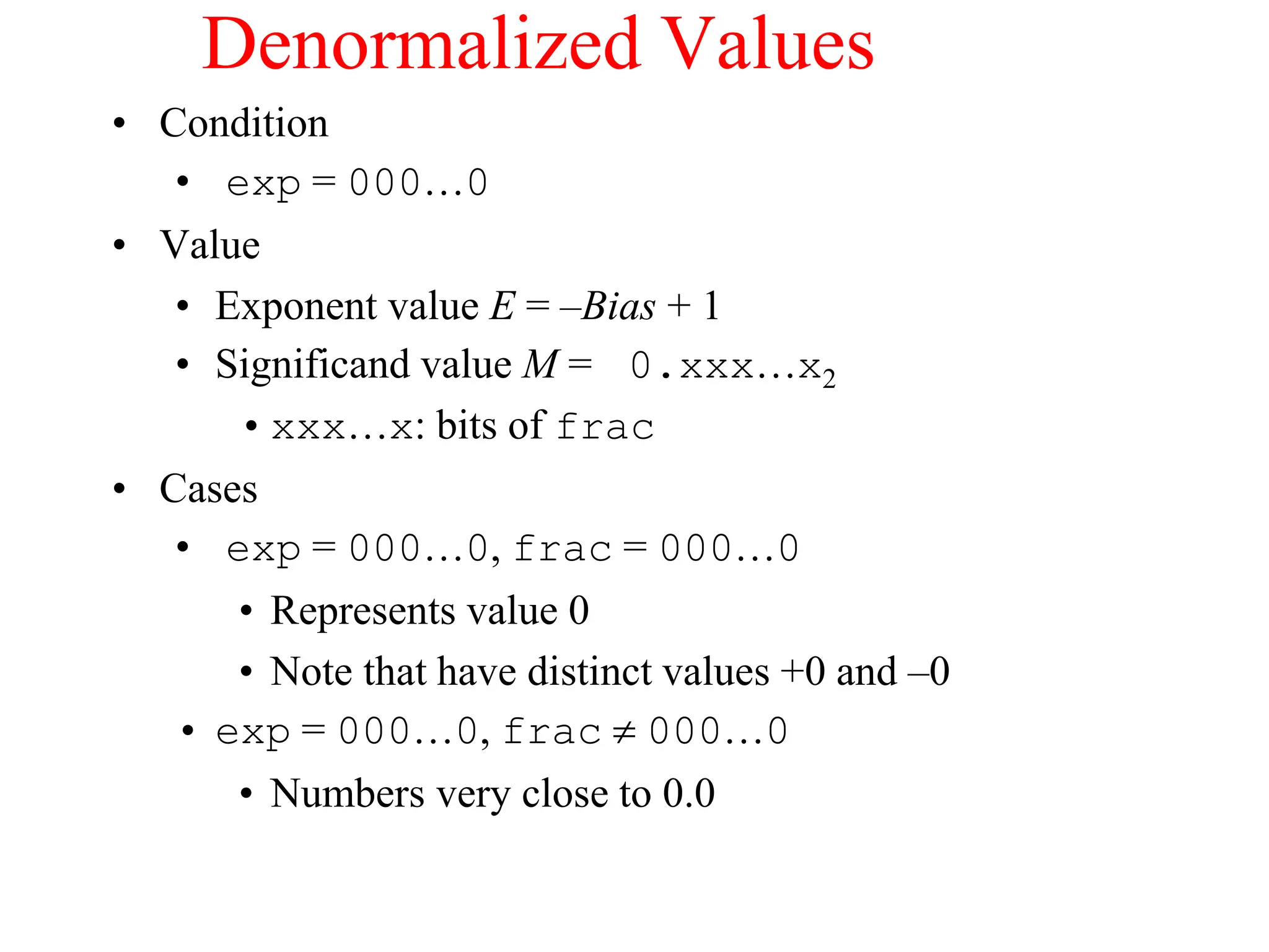 Denormalized Values
• Condition
• exp = 000…0
• Value
• Exponent value E = –Bias + 1
• Significand value M = 0.xxx…x2
•xxx…x: bits of frac
• Cases
• exp = 000…0, frac = 000…0
• Represents value 0
• Note that have distinct values +0 and –0
• exp = 000…0, frac  000…0
• Numbers very close to 0.0
 