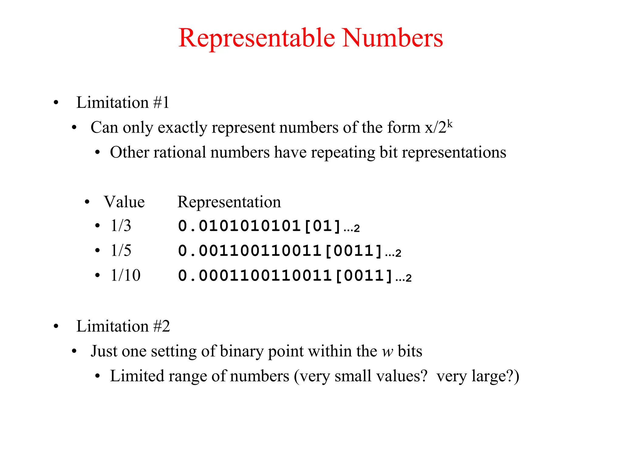Representable Numbers
• Limitation #1
• Can only exactly represent numbers of the form x/2k
• Other rational numbers have repeating bit representations
• Value Representation
• 1/3 0.0101010101[01]…2
• 1/5 0.001100110011[0011]…2
• 1/10 0.0001100110011[0011]…2
• Limitation #2
• Just one setting of binary point within the w bits
• Limited range of numbers (very small values? very large?)
 