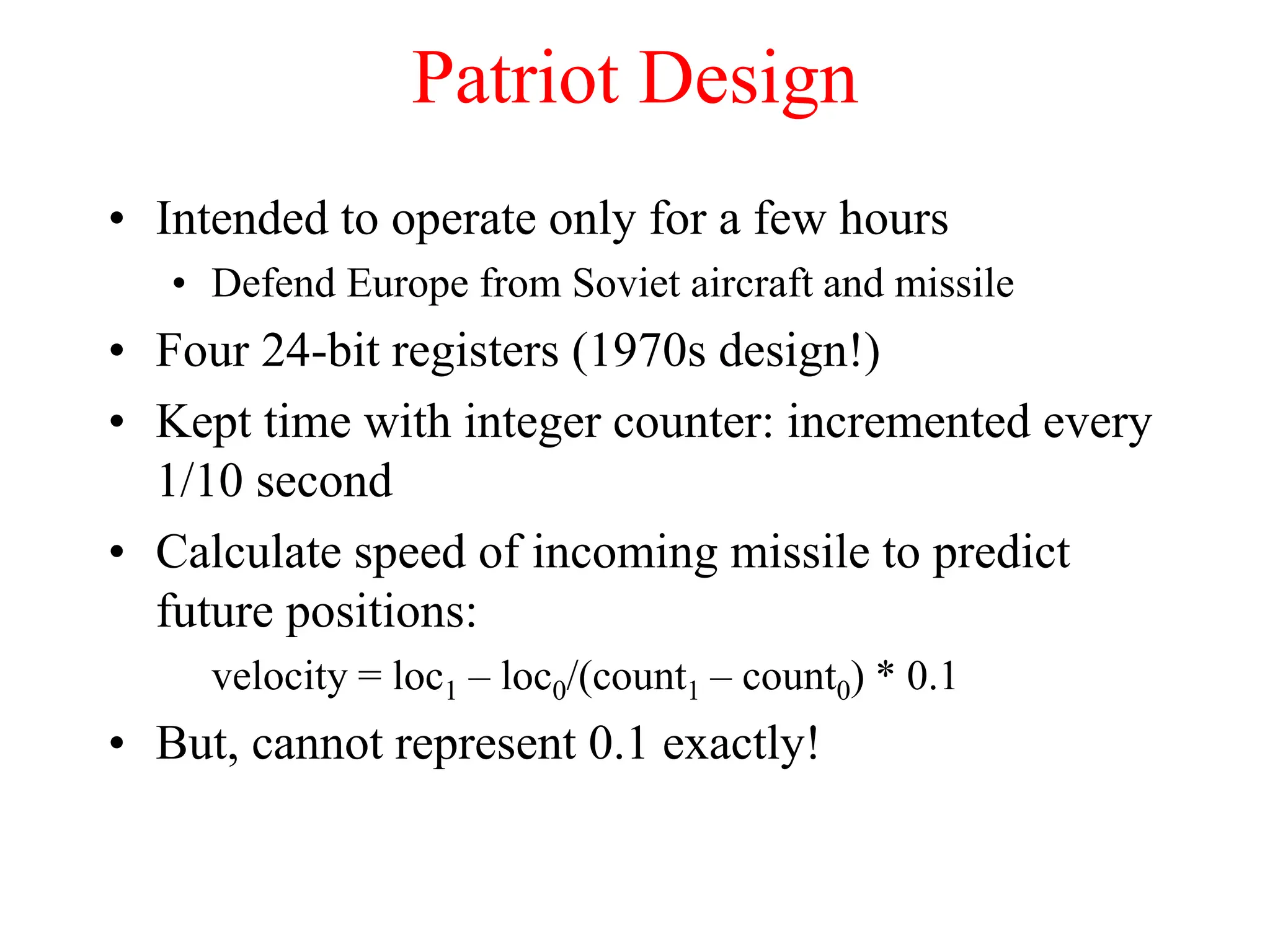 Patriot Design
• Intended to operate only for a few hours
• Defend Europe from Soviet aircraft and missile
• Four 24-bit registers (1970s design!)
• Kept time with integer counter: incremented every
1/10 second
• Calculate speed of incoming missile to predict
future positions:
velocity = loc1 – loc0/(count1 – count0) * 0.1
• But, cannot represent 0.1 exactly!
 