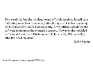 Two weeks before the incident, Army officials received Israeli data
indicating some loss in accuracy after the system had been running
for 8 consecutive hours. Consequently, Army officials modified the
software to improve the system's accuracy. However, the modified
software did not reach Dhahran until February 26, 1991--the day
after the Scud incident.
GAO Report
http://fas.org/spp/starwars/gao/im92026.htm
 