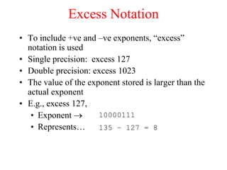Excess Notation
• To include +ve and –ve exponents, “excess”
notation is used
• Single precision: excess 127
• Double precision: excess 1023
• The value of the exponent stored is larger than the
actual exponent
• E.g., excess 127,
• Exponent 
• Represents…
10000111
135 – 127 = 8
 