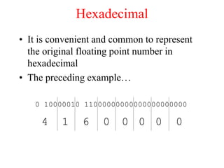 Hexadecimal
• It is convenient and common to represent
the original floating point number in
hexadecimal
• The preceding example…
0 10000010 11000000000000000000000
4 1 6 0 0 0 0 0
 