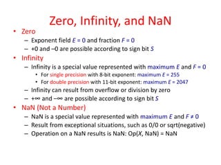 Zero, Infinity, and NaN
• Zero
– Exponent field E = 0 and fraction F = 0
– +0 and –0 are possible according to sign bit S
• Infinity
– Infinity is a special value represented with maximum E and F = 0
• For single precision with 8-bit exponent: maximum E = 255
• For double precision with 11-bit exponent: maximum E = 2047
– Infinity can result from overflow or division by zero
– +∞ and –∞ are possible according to sign bit S
• NaN (Not a Number)
– NaN is a special value represented with maximum E and F ≠ 0
– Result from exceptional situations, such as 0/0 or sqrt(negative)
– Operation on a NaN results is NaN: Op(X, NaN) = NaN
 