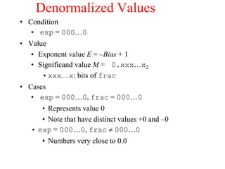 Denormalized Values
• Condition
• exp = 000…0
• Value
• Exponent value E = –Bias + 1
• Significand value M = 0.xxx…x2
•xxx…x: bits of frac
• Cases
• exp = 000…0, frac = 000…0
• Represents value 0
• Note that have distinct values +0 and –0
• exp = 000…0, frac  000…0
• Numbers very close to 0.0
 