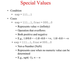 Special Values
• Condition
• exp = 111…1
• Cases
• exp = 111…1, frac = 000…0
• Represents value(infinity)
• Operation that overflows
• Both positive and negative
• E.g., 1.0/0.0 = 1.0/0.0 = +, 1.0/0.0 = 
• exp = 111…1, frac  000…0
• Not-a-Number (NaN)
• Represents case when no numeric value can be
determined
• E.g., sqrt(–1), 
 