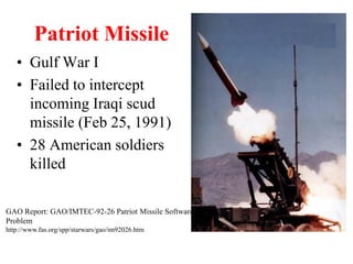 Patriot Missile
• Gulf War I
• Failed to intercept
incoming Iraqi scud
missile (Feb 25, 1991)
• 28 American soldiers
killed
GAO Report: GAO/IMTEC-92-26 Patriot Missile Software
Problem
http://www.fas.org/spp/starwars/gao/im92026.htm
 