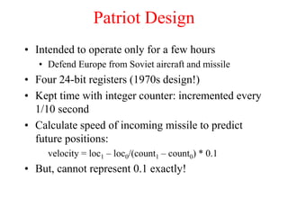 Patriot Design
• Intended to operate only for a few hours
• Defend Europe from Soviet aircraft and missile
• Four 24-bit registers (1970s design!)
• Kept time with integer counter: incremented every
1/10 second
• Calculate speed of incoming missile to predict
future positions:
velocity = loc1 – loc0/(count1 – count0) * 0.1
• But, cannot represent 0.1 exactly!
 