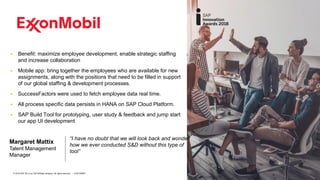 10CUSTOMER© 2018 SAP SE or an SAP affiliate company. All rights reserved. ǀ
▪ Benefit: maximize employee development, enable strategic staffing
and increase collaboration
▪ Mobile app: bring together the employees who are available for new
assignments, along with the positions that need to be filled in support
of our global staffing & development processes.
▪ SuccessFactors were used to fetch employee data real time.
▪ All process specific data persists in HANA on SAP Cloud Platform.
▪ SAP Build Tool for prototyping, user study & feedback and jump start
our app UI development
“I have no doubt that we will look back and wonder
how we ever conducted S&D without this type of
tool”
Margaret Mattix
Talent Management
Manager
 