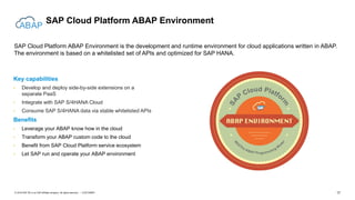 17CUSTOMER© 2018 SAP SE or an SAP affiliate company. All rights reserved. ǀ
SAP Cloud Platform ABAP Environment
SAP Cloud Platform ABAP Environment is the development and runtime environment for cloud applications written in ABAP.
The environment is based on a whitelisted set of APIs and optimized for SAP HANA.
Key capabilities
• Develop and deploy side-by-side extensions on a
separate PaaS
• Integrate with SAP S/4HANA Cloud
• Consume SAP S/4HANA data via stable whitelisted APIs
Benefits
• Leverage your ABAP know how in the cloud
• Transform your ABAP custom code to the cloud
• Benefit from SAP Cloud Platform service ecosystem
• Let SAP run and operate your ABAP environment
 