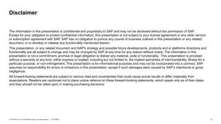 2CUSTOMER© 2018 SAP SE or an SAP affiliate company. All rights reserved. ǀ
The information in this presentation is confidential and proprietary to SAP and may not be disclosed without the permission of SAP.
Except for your obligation to protect confidential information, this presentation is not subject to your license agreement or any other service
or subscription agreement with SAP. SAP has no obligation to pursue any course of business outlined in this presentation or any related
document, or to develop or release any functionality mentioned therein.
This presentation, or any related document and SAP's strategy and possible future developments, products and or platforms directions and
functionality are all subject to change and may be changed by SAP at any time for any reason without notice. The information in this
presentation is not a commitment, promise or legal obligation to deliver any material, code or functionality. This presentation is provided
without a warranty of any kind, either express or implied, including but not limited to, the implied warranties of merchantability, fitness for a
particular purpose, or non-infringement. This presentation is for informational purposes and may not be incorporated into a contract. SAP
assumes no responsibility for errors or omissions in this presentation, except if such damages were caused by SAP’s intentional or gross
negligence.
All forward-looking statements are subject to various risks and uncertainties that could cause actual results to differ materially from
expectations. Readers are cautioned not to place undue reliance on these forward-looking statements, which speak only as of their dates,
and they should not be relied upon in making purchasing decisions.
Disclaimer
 