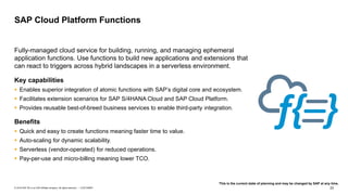 23CUSTOMER© 2018 SAP SE or an SAP affiliate company. All rights reserved. ǀ
Fully-managed cloud service for building, running, and managing ephemeral
application functions. Use functions to build new applications and extensions that
can react to triggers across hybrid landscapes in a serverless environment.
Key capabilities
▪ Enables superior integration of atomic functions with SAP’s digital core and ecosystem.
▪ Facilitates extension scenarios for SAP S/4HANA Cloud and SAP Cloud Platform.
▪ Provides reusable best-of-breed business services to enable third-party integration.
Benefits
▪ Quick and easy to create functions meaning faster time to value.
▪ Auto-scaling for dynamic scalability.
▪ Serverless (vendor-operated) for reduced operations.
▪ Pay-per-use and micro-billing meaning lower TCO.
SAP Cloud Platform Functions
This is the current state of planning and may be changed by SAP at any time.
 