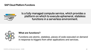 24CUSTOMER© 2018 SAP SE or an SAP affiliate company. All rights reserved. ǀ
Is a fully managed compute service, which provides a
platform on which to execute ephemeral, stateless
functions in a serverless environment.
SAP Cloud Platform Functions
What are functions?
Functions are atomic, stateless, pieces of code executed on demand
in response to triggers from other applications and services.
 