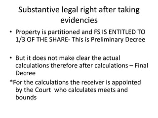 Substantive legal right after taking
evidencies
• Property is partitioned and FS IS ENTITLED TO
1/3 OF THE SHARE- This is Preliminary Decree
• But it does not make clear the actual
calculations therefore after calculations – Final
Decree
*For the calculations the receiver is appointed
by the Court who calculates meets and
bounds
 