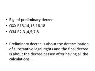 • E.g. of preliminary decree
• OXX R13,14,15,16,18
• O34 R2,3 ,4,5,7,8
• Preliminary decree is about the determination
of substantive legal rights and the final decree
is about the decree passed after having all the
calculations .
 