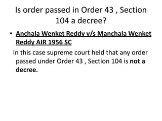 Is order passed in Order 43 , Section
104 a decree?
• Anchala Wenket Reddy v/s Manchala Wenket
Reddy AIR 1956 SC
In this case supreme court held that any order
passed under Order 43 , Section 104 is not a
decree.
 