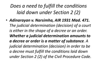Does a need to fulfill the conditions
laid down under Section 2 (2)
• Adinarayan v. Narsimha, AIR 1931 Mad. 471.
The judicial determination (decision) of a court
is either in the shape of a decree or an order.
Whether a judicial determination amounts to
a decree or order is a matter of substance. A
judicial determination (decision) in order to be
a decree must fulfill the conditions laid down
under Section 2 (2) of the Civil Procedure Code.
 