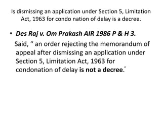 Is dismissing an application under Section 5, Limitation
Act, 1963 for condo nation of delay is a decree.
• Des Raj v. Om Prakash AIR 1986 P & H 3.
Said, “ an order rejecting the memorandum of
appeal after dismissing an application under
Section 5, Limitation Act, 1963 for
condonation of delay is not a decree.”
 