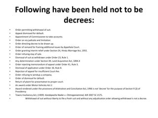 Following have been held not to be
decrees:
• Order permitting withdrawal of suit.
• Appeal dismissed for default.
• Appointment of Commissioner to take accounts.
• Order on res judicata and limitation.
• Order directing decree to be drawn up.
• Order of remand for framing additional issues by Appellate Court.
• Order granting interim relief under Section 24, Hindu Marriage Act, 1955.
• Order refusing stay of sale.
• Dismissal of suit as withdrawn under Order 23, Rule 1.
• Any determination under Section 49, Land Acquisition Act, 1894.4
• Order rejecting memorandum of appeal under Order 41, Rule 3.
• Dismissal of application under Order 34, Rule 8.
• Rejection of appeal for insufficient Court-fee.
• Order refusing to windup a company.
• Order of dismissal for default.
• Return of plaint for presentation to proper court.
• An award under Motor Vehicles Act.1
• Award rendered under the provisions of Arbitration and Conciliation Act, 1996 is not 'decree' for the purpose of Section 9 (2) of
Presidency
• Towns Insolvency Act, (1909). Kandapazha Nadar v. Chitraganiammal, AIR 2007 SC 1575.
• Withdrawal of suit without liberty to file a fresh suit and without any adjudication order allowing withdrawal is not a decree.
 