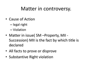 Matter in controversy.
• Cause of Action
– legal right
– Violation
• Matter in issue( SM –Property, MII -
Succession) MII is the fact by which title is
declared
• All facts to prove or disprove
• Substantive Right violation
 