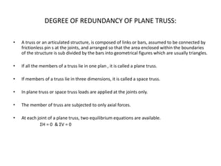 DEGREE OF REDUNDANCY OF PLANE TRUSS:
• A truss or an articulated structure, is composed of links or bars, assumed to be connected by
frictionless pin s at the joints, and arranged so that the area enclosed within the boundaries
of the structure is sub divided by the bars into geometrical figures which are usually triangles.
• If all the members of a truss lie in one plan , it is called a plane truss.
• If members of a truss lie in three dimensions, it is called a space truss.
• In plane truss or space truss loads are applied at the joints only.
• The member of truss are subjected to only axial forces.
• At each joint of a plane truss, two equilibrium equations are available.
ΣH = 0 & ΣV = 0
 