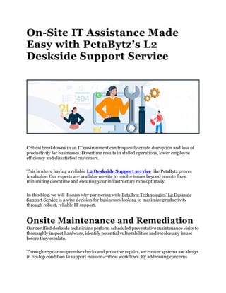 On-Site IT Assistance Made
Easy with PetaBytz’s L2
Deskside Support Service
Critical breakdowns in an IT environment can frequently create disruption and loss of
productivity for businesses. Downtime results in stalled operations, lower employee
efficiency and dissatisfied customers.
This is where having a reliable L2 Deskside Support service like PetaBytz proves
invaluable. Our experts are available on-site to resolve issues beyond remote fixes,
minimizing downtime and ensuring your infrastructure runs optimally.
In this blog, we will discuss why partnering with PetaBytz Technologies’ L2 Deskside
Support Service is a wise decision for businesses looking to maximize productivity
through robust, reliable IT support.
Onsite Maintenance and Remediation
Our certified deskside technicians perform scheduled preventative maintenance visits to
thoroughly inspect hardware, identify potential vulnerabilities and resolve any issues
before they escalate.
Through regular on-premise checks and proactive repairs, we ensure systems are always
in tip-top condition to support mission-critical workflows. By addressing concerns
 