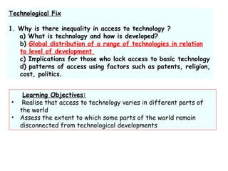 Technological Fix
1. Why is there inequality in access to technology ?
a) What is technology and how is developed?
b) Global distribution of a range of technologies in relation
to level of development
c) Implications for those who lack access to basic technology
d) patterns of access using factors such as patents, religion,
cost, politics.
Learning Objectives:
• Realise that access to technology varies in different parts of
the world
• Assess the extent to which some parts of the world remain
disconnected from technological developments
 