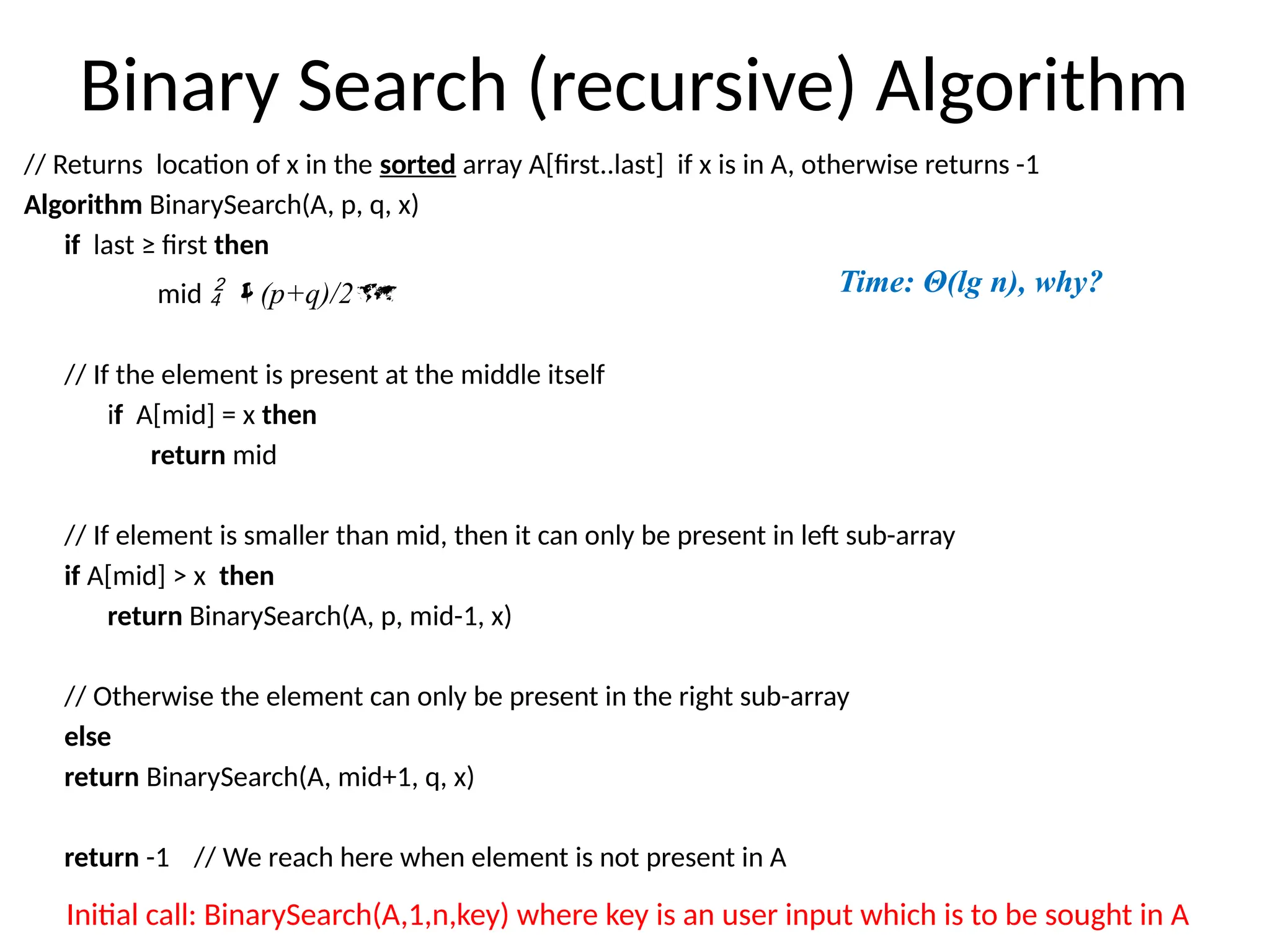 Binary Search (recursive) Algorithm
// Returns location of x in the sorted array A[first..last] if x is in A, otherwise returns -1
Algorithm BinarySearch(A, p, q, x)
if last ≥ first then
mid  (p+q)/2
// If the element is present at the middle itself
if A[mid] = x then
return mid
// If element is smaller than mid, then it can only be present in left sub-array
if A[mid] > x then
return BinarySearch(A, p, mid-1, x)
// Otherwise the element can only be present in the right sub-array
else
return BinarySearch(A, mid+1, q, x)
return -1 // We reach here when element is not present in A
Initial call: BinarySearch(A,1,n,key) where key is an user input which is to be sought in A
Time: Θ(lg n), why?
 