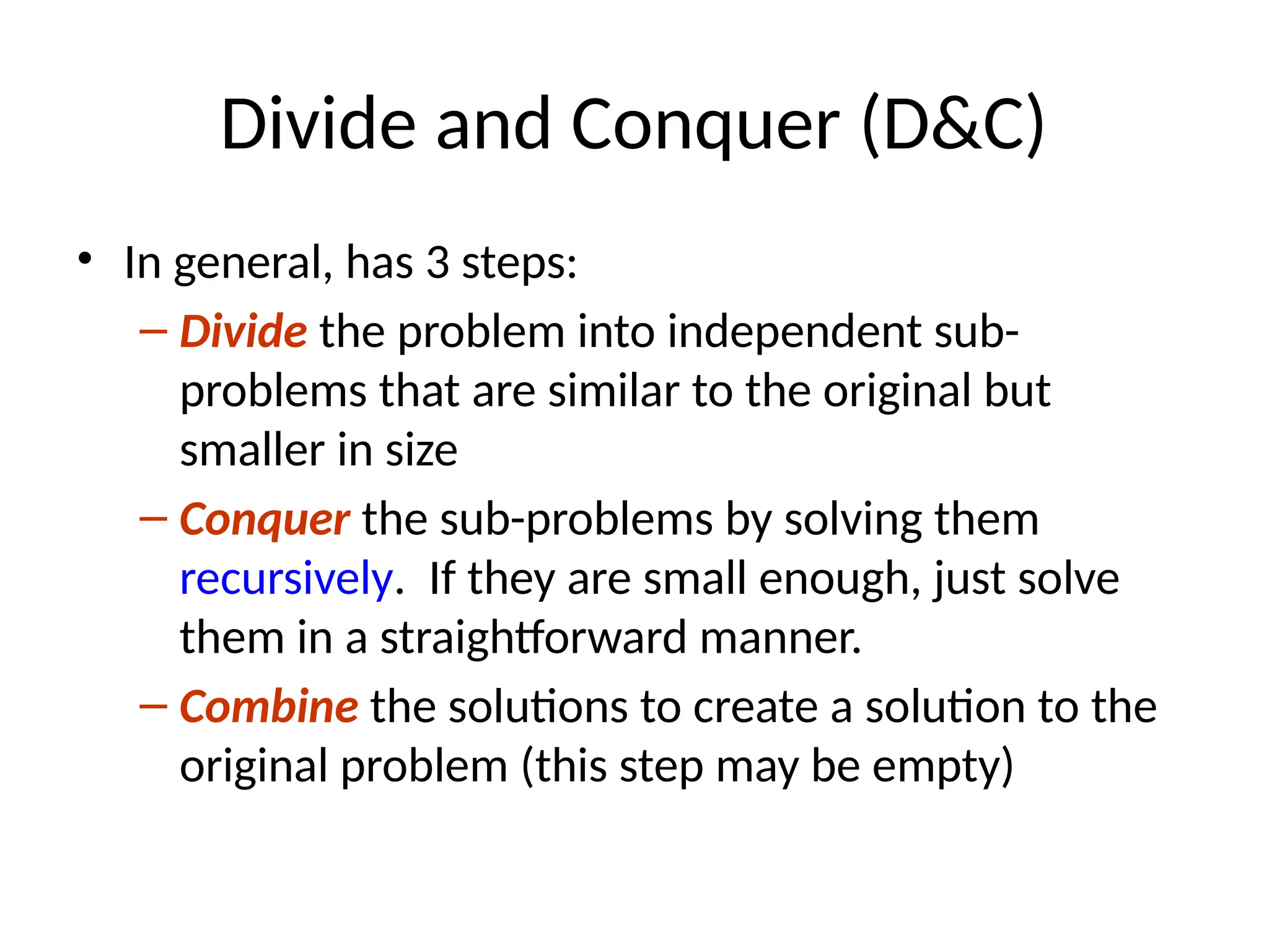Divide and Conquer (D&C)
• In general, has 3 steps:
– Divide the problem into independent sub-
problems that are similar to the original but
smaller in size
– Conquer the sub-problems by solving them
recursively. If they are small enough, just solve
them in a straightforward manner.
– Combine the solutions to create a solution to the
original problem (this step may be empty)
 