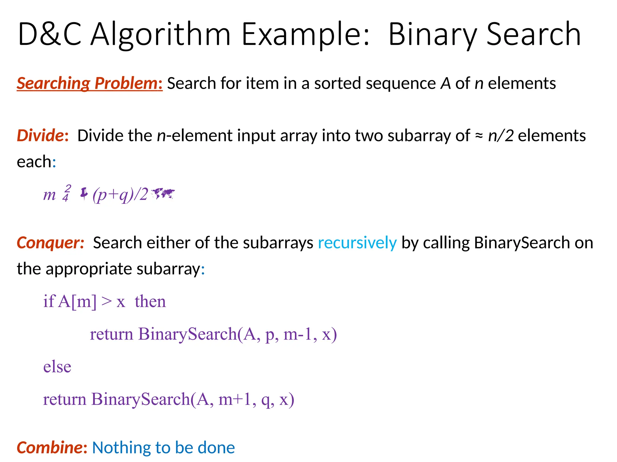 D&C Algorithm Example: Binary Search
Searching Problem: Search for item in a sorted sequence A of n elements
Divide: Divide the n-element input array into two subarray of ≈ n/2 elements
each:
m  (p+q)/2
Conquer: Search either of the subarrays recursively by calling BinarySearch on
the appropriate subarray:
if A[m] > x then
return BinarySearch(A, p, m-1, x)
else
return BinarySearch(A, m+1, q, x)
Combine: Nothing to be done
 