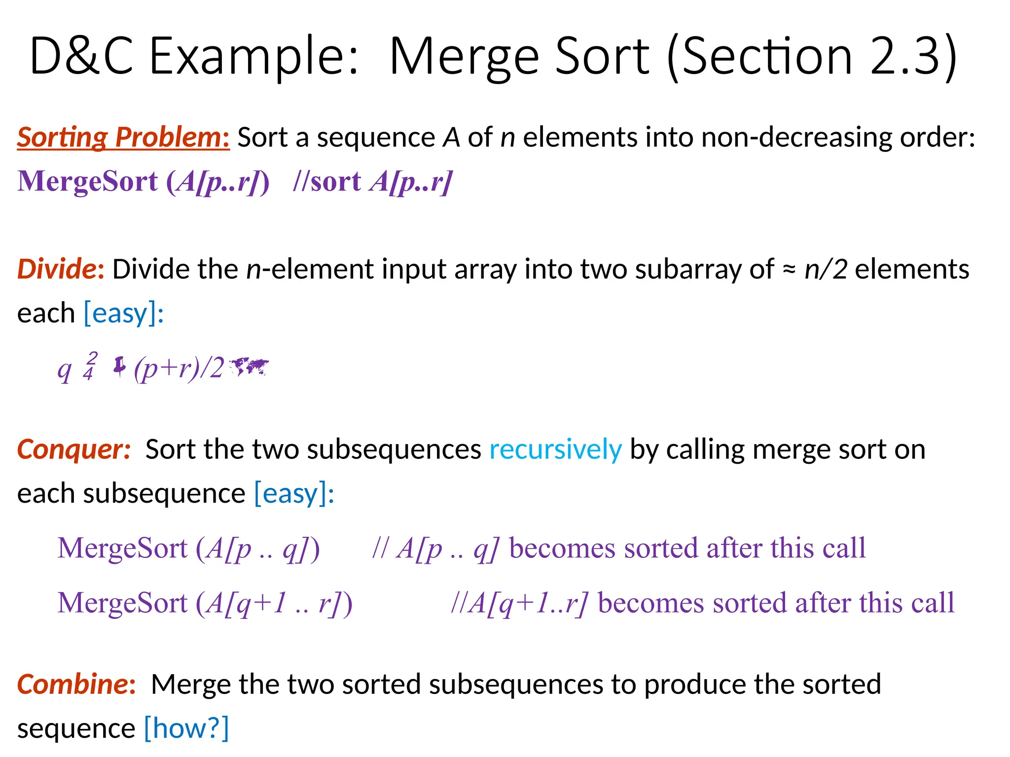 D&C Example: Merge Sort (Section 2.3)
Sorting Problem: Sort a sequence A of n elements into non-decreasing order:
MergeSort (A[p..r]) //sort A[p..r]
Divide: Divide the n-element input array into two subarray of ≈ n/2 elements
each [easy]:
q  (p+r)/2
Conquer: Sort the two subsequences recursively by calling merge sort on
each subsequence [easy]:
MergeSort (A[p .. q]) // A[p .. q] becomes sorted after this call
MergeSort (A[q+1 .. r]) //A[q+1..r] becomes sorted after this call
Combine: Merge the two sorted subsequences to produce the sorted
sequence [how?]
 