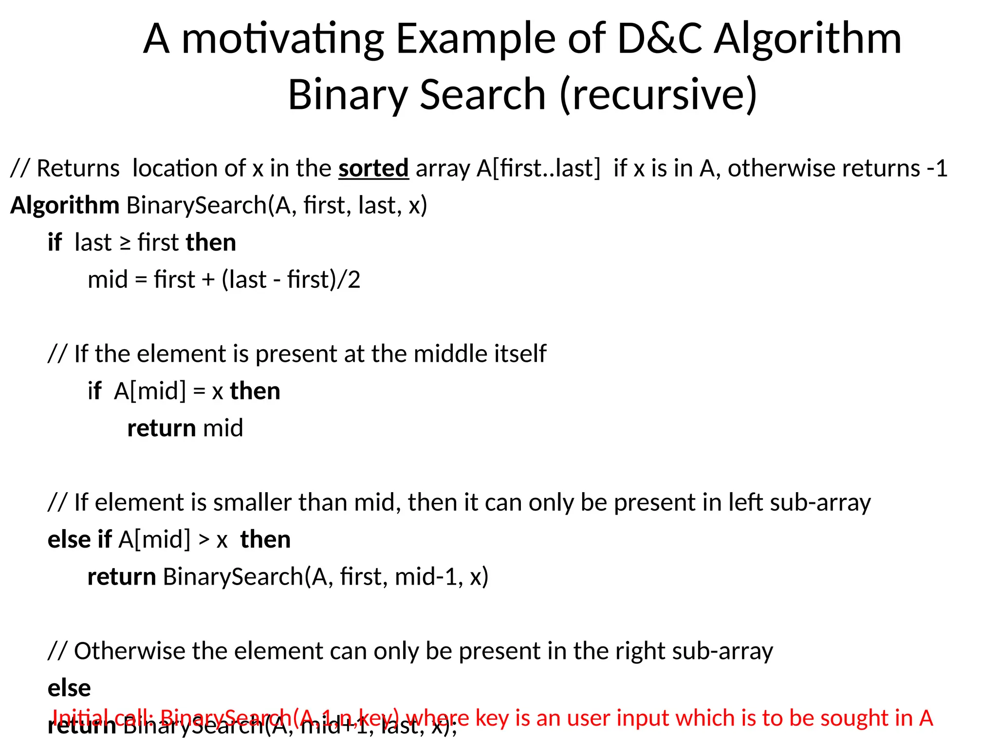 A motivating Example of D&C Algorithm
Binary Search (recursive)
// Returns location of x in the sorted array A[first..last] if x is in A, otherwise returns -1
Algorithm BinarySearch(A, first, last, x)
if last ≥ first then
mid = first + (last - first)/2
// If the element is present at the middle itself
if A[mid] = x then
return mid
// If element is smaller than mid, then it can only be present in left sub-array
else if A[mid] > x then
return BinarySearch(A, first, mid-1, x)
// Otherwise the element can only be present in the right sub-array
else
return BinarySearch(A, mid+1, last, x);
Initial call: BinarySearch(A,1,n,key) where key is an user input which is to be sought in A
 