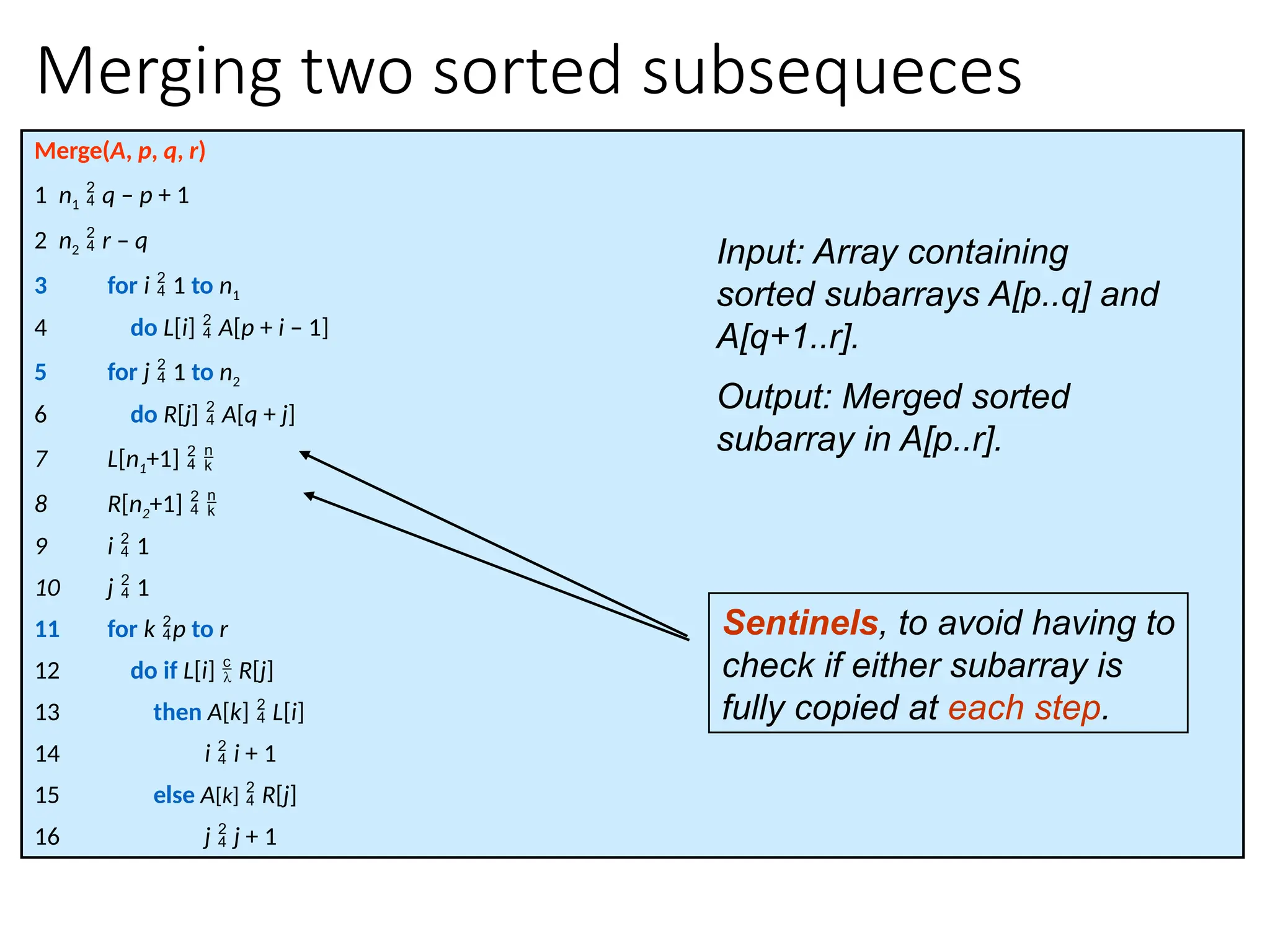 Merging two sorted subsequeces
Merge(A, p, q, r)
1 n1  q – p + 1
2 n2  r – q
3 for i  1 to n1
4 do L[i]  A[p + i – 1]
5 for j  1 to n2
6 do R[j]  A[q + j]
7 L[n1+1]  
8 R[n2+1]  
9 i  1
10 j  1
11 for k p to r
12 do if L[i]  R[j]
13 then A[k]  L[i]
14 i  i + 1
15 else A[k]  R[j]
16 j  j + 1
Sentinels, to avoid having to
check if either subarray is
fully copied at each step.
Input: Array containing
sorted subarrays A[p..q] and
A[q+1..r].
Output: Merged sorted
subarray in A[p..r].
 