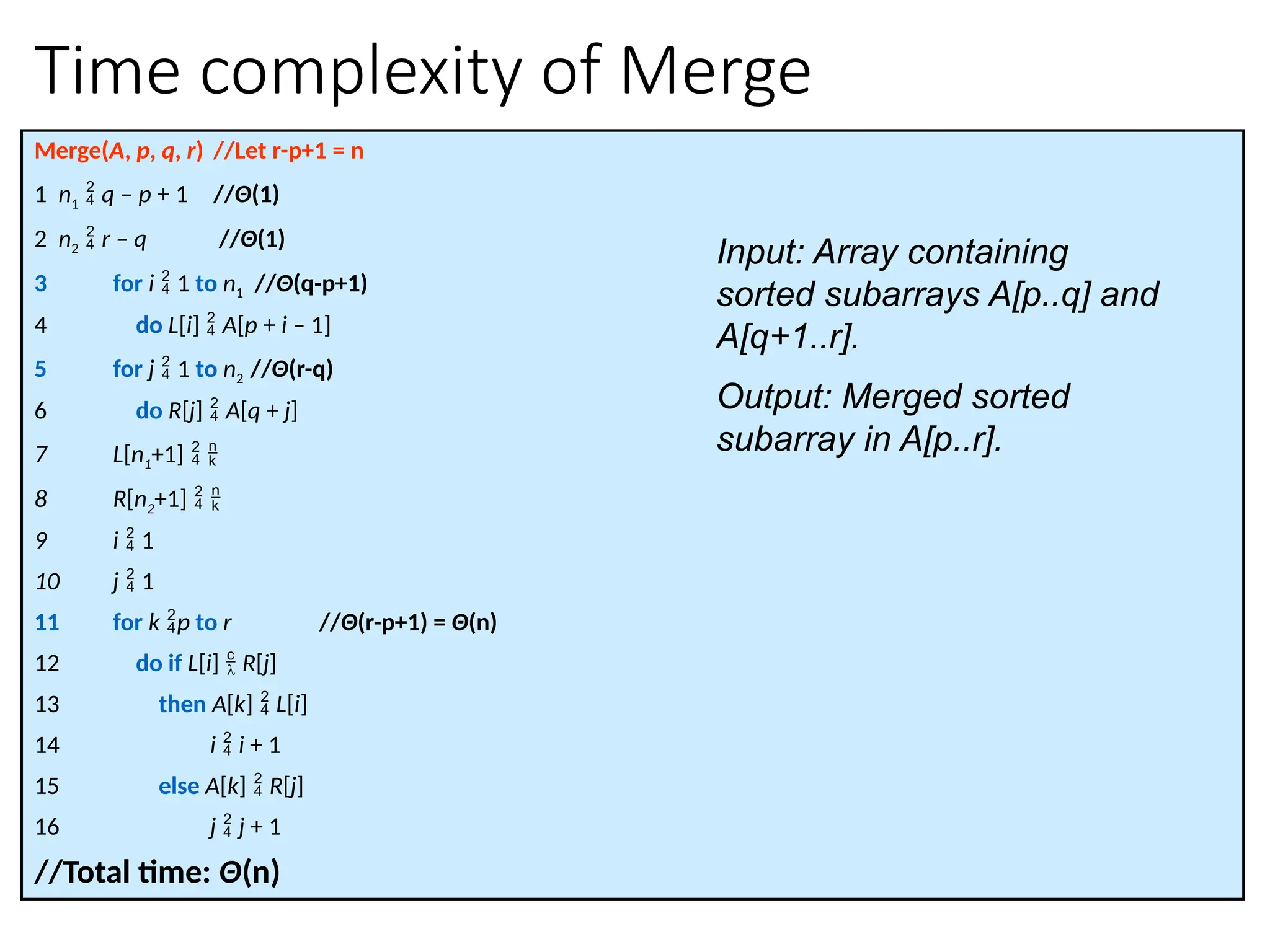 Time complexity of Merge
Merge(A, p, q, r) //Let r-p+1 = n
1 n1  q – p + 1 //Θ(1)
2 n2  r – q //Θ(1)
3 for i  1 to n1 //Θ(q-p+1)
4 do L[i]  A[p + i – 1]
5 for j  1 to n2 //Θ(r-q)
6 do R[j]  A[q + j]
7 L[n1+1]  
8 R[n2+1]  
9 i  1
10 j  1
11 for k p to r //Θ(r-p+1) = Θ(n)
12 do if L[i]  R[j]
13 then A[k]  L[i]
14 i  i + 1
15 else A[k]  R[j]
16 j  j + 1
//Total time: Θ(n)
Input: Array containing
sorted subarrays A[p..q] and
A[q+1..r].
Output: Merged sorted
subarray in A[p..r].
 