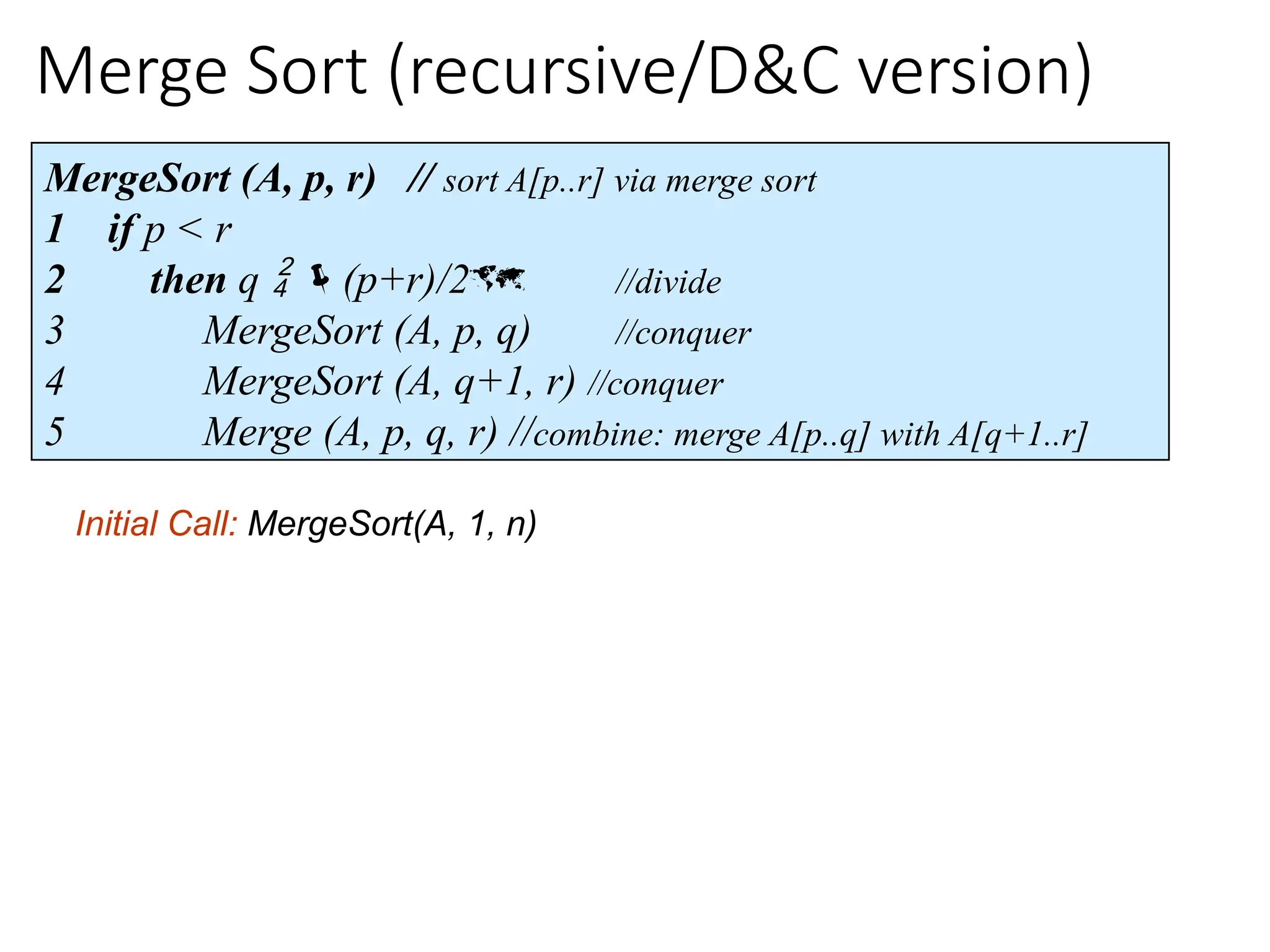 Merge Sort (recursive/D&C version)
MergeSort (A, p, r) // sort A[p..r] via merge sort
1 if p < r
2 then q  (p+r)/2 //divide
3 MergeSort (A, p, q) //conquer
4 MergeSort (A, q+1, r) //conquer
5 Merge (A, p, q, r) //combine: merge A[p..q] with A[q+1..r]
Initial Call: MergeSort(A, 1, n)
 