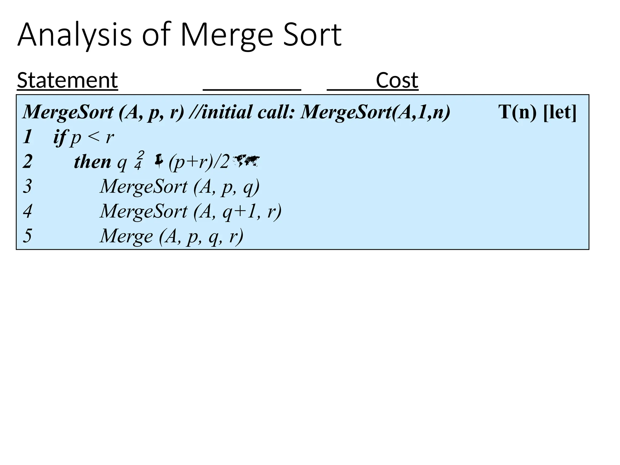 Analysis of Merge Sort
Statement Cost
MergeSort (A, p, r) //initial call: MergeSort(A,1,n) T(n) [let]
1 if p < r
2 then q  (p+r)/2
3 MergeSort (A, p, q)
4 MergeSort (A, q+1, r)
5 Merge (A, p, q, r)
 